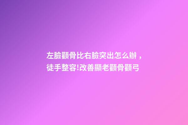 左臉顴骨比右臉突出怎么辦，徒手整容!改善顯老顴骨顴弓